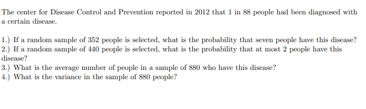 The center for Disease Control and Prevention reported in 2012 that 1 in 88 people had been diagnosed with
a certain disease.
1.) If a random sample of 352 people is selected, what is the probability that seven people have this disease?
2.) If a random sample of 440 people is selected, what is the probability that at most 2 people have this
disease?
3.) What is the average number of people in a sample of 880 who have this disease?
4.) What is the variance in the sample of 880 people?
