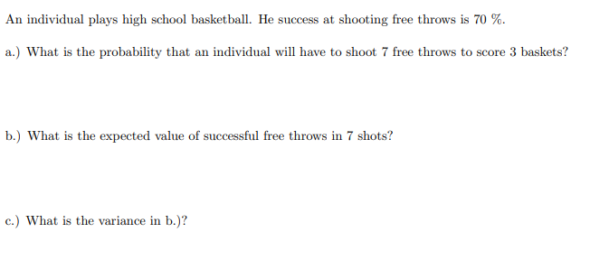 An individual plays high school basketball. He success at shooting free throws is 70 %.
a.) What is the probability that an individual will have to shoot 7 free throws to score 3 baskets?
b.) What is the expected value of successful free throws in 7 shots?
c.) What is the variance in b.)?

