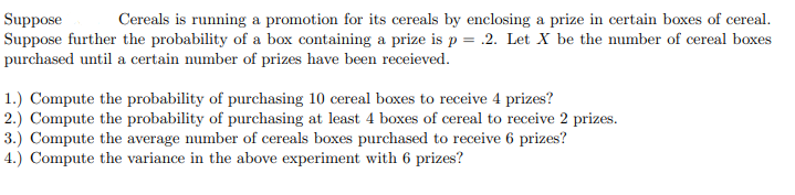 Suppose
Suppose further the probability of a box containing a prize is p = .2. Let X be the number of cereal boxes
purchased until a certain number of prizes have been receieved.
Cereals is running a promotion for its cereals by enclosing a prize in certain boxes of cereal.
1.) Compute the probability of purchasing 10 cereal boxes to receive 4 prizes?
2.) Compute the probability of purchasing at least 4 boxes of cereal to receive 2 prizes.
3.) Compute the average number of cereals boxes purchased to receive 6 prizes?
4.) Compute the variance in the above experiment with 6 prizes?
