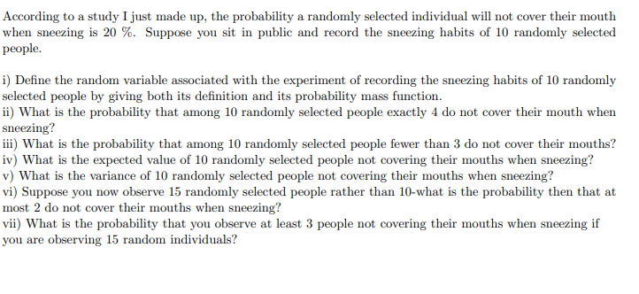 According to a study I just made up, the probability a randomly selected individual will not cover their mouth
when sneezing is 20 %. Suppose you sit in public and record the sneezing habits of 10 randomly selected
people.
i) Define the random variable associated with the experiment of recording the sneezing habits of 10 randomly
selected people by giving both its definition and its probability mass function.
ii) What is the probability that among 10 randomly selected people exactly 4 do not cover their mouth when
sneezing?
iii) What is the probability that among 10 randomly selected people fewer than 3 do not cover their mouths?
iv) What is the expected value of 10 randomly selected people not covering their mouths when sneezing?
v) What is the variance of 10 randomly selected people not covering their mouths when sneezing?
vi) Suppose you now observe 15 randomly selected people rather than 10-what is the probability then that at
most 2 do not cover their mouths when sneezing?
vii) What is the probability that you observe at least 3 people not covering their mouths when sneezing if
you are observing 15 random individuals?
