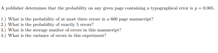 A publisher determines that the probability on any given page containing a typographical error is p = 0.005.
1.) What is the probability of at most three errors in a 600 page manuscript?
2.) What is the probability of exactly 5 errors?
3.) What is the average number of errors in this manuscript?
4.) What is the variance of errors in this experiment?
