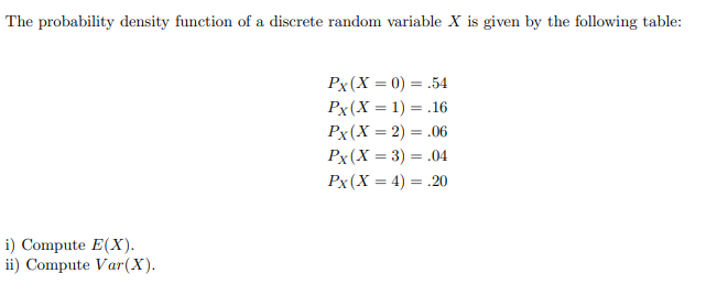 The probability density function of a discrete random variable X is given by the following table:
Px(X = 0) = .54
Px(X = 1) = .16
Px(X = 2) = .06
Px(X = 3) = .04
Px(X = 4) = .20
%3D
i) Compute E(X).
ii) Compute Var(X).

