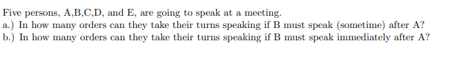 Five persons, A,B,C,D, and E, are going to speak at a meeting.
a.) In how many orders can they take their turns speaking if B must speak (sometime) after A?
b.) In how many orders can they take their turns speaking if B must speak immediately after A?
