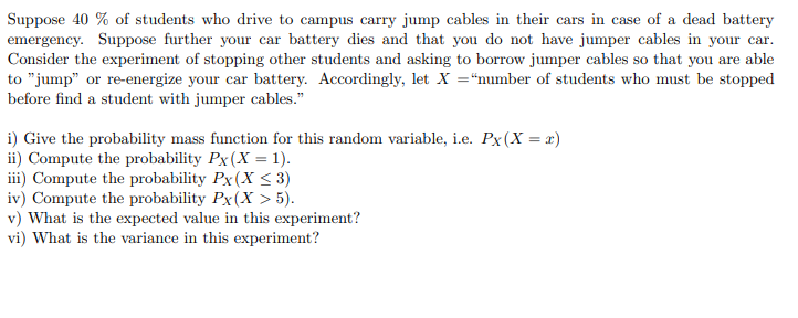 Suppose 40 % of students who drive to campus carry jump cables in their cars in case of a dead battery
emergency. Suppose further your car battery dies and that you do not have jumper cables in your car.
Consider the experiment of stopping other students and asking to borrow jumper cables so that you are able
to "jump" or re-energize your car battery. Accordingly, let X ="number of students who must be stopped
before find a student with jumper cables."
i) Give the probability mass function for this random variable, i.e. Px(X = x)
ii) Compute the probability Px(X = 1).
iii) Compute the probability Px(X < 3)
iv) Compute the probability Px(X > 5).
v) What is the expected value in this experiment?
vi) What is the variance in this experiment?
