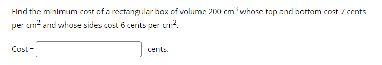Find the minimum cost of a rectangular box of volume 200 cm3 whose top and bottom cost 7 cents
per cm? and whose sides cost 6 cents per cm?.
Cost =
cents.
