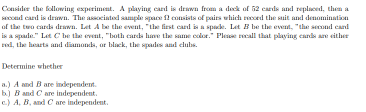 Consider the following experiment. A playing card is drawn from a deck of 52 cards and replaced, then a
second card is drawn. The associated sample space 2 consists of pairs which record the suit and denomination
of the two cards drawn. Let A be the event, "the first card is a spade. Let B be the event, "the second card
is a spade." Let C be the event, "both cards have the same color." Please recall that playing cards are either
red, the hearts and diamonds, or black, the spades and clubs.
Determine whether
a.) A and B are independent.
b.) B and C are independent.
c.) A, B, and C are independent.
