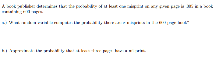 A book publisher determines that the probability of at least one misprint on any given page is .005 in a book
containing 600 pages.
a.) What random variable computes the probability there are r misprints in the 600 page book?
b.) Approximate the probability that at least three pages have a misprint.
