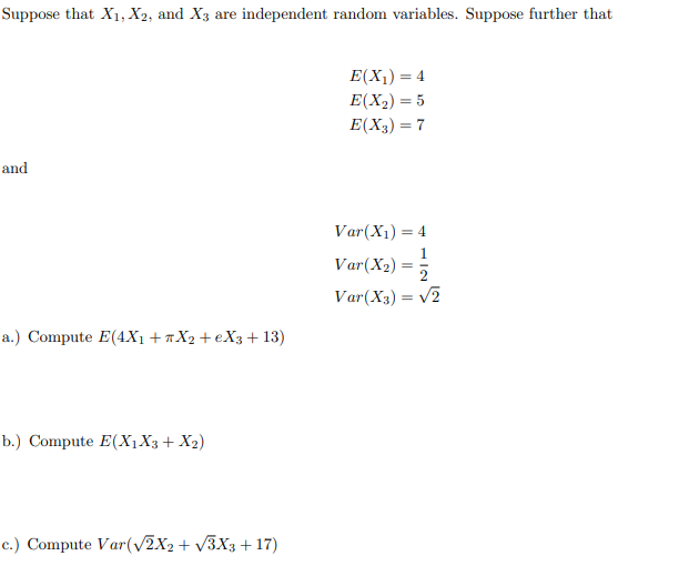 Suppose that X1, X2, and X3 are independent random variables. Suppose further that
E(X1) = 4
E(X2) = 5
E(X3) = 7
and
Var(X1) = 4
Var(X2) =
Var(X3) = v2
a.) Compute E(4X1 +«X2+eX3+ 13)
b.) Compute E(X1X3+ X2)
c.) Compute Var(V2X2 + V3X3+ 17)

