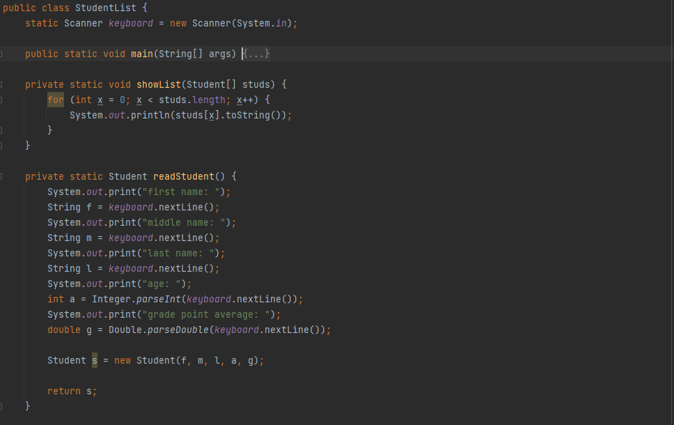 public class StudentList {
static Scanner keyboard = new Scanner(System.in);
public static void main(String[] args) {...}
private static void showList(Student[] studs) {
for (int x = 0; x < studs.length; x++) {
System.out.println(studs[x].tostring());
}
private static Student readStudent() {
System.out.print("first name: ");
String f = keyboard.nextLine();
System.out.print("middle name: ");
String m = keyboard.nextLine ();
System.out.print("last name: ");
String l = keyboard.nextLine();
System.out.print("age: ");
int a = Integer.parseInt(keyboard.nextLine(O);
System.out.print("grade point average: ");
double g = Double.parseDouble (keyboard.nextLine());
Student
= new Student(f, m, l, a, g);
return s;
}
