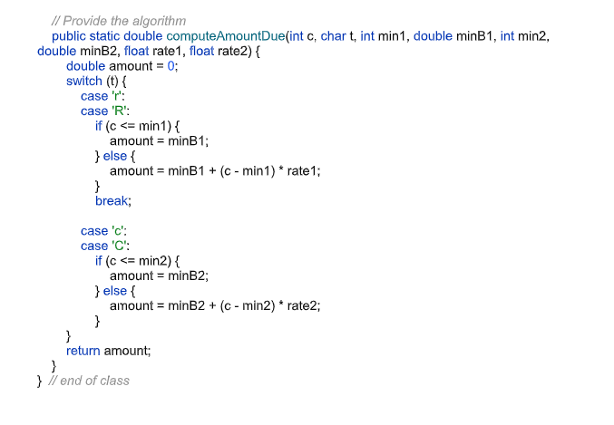 // Provide the algorithm
public static double computeAmountDue(int c, char t, int min1, double minB1, int min2,
double minB2, float rate1, float rate2) {
double amount = 0;
switch (t) {
case 'r':
case 'R':
if (c <= min1) {
amount = minB1;
} else {
amount = minB1 + (c - min1) * rate1;
}
break;
case 'c':
case 'C':
if (c <= min2) {
amount = minB2;
} else {
amount = minB2 + (c - min2) * rate2;
}
}
return amount;
}
} i/ end of class
