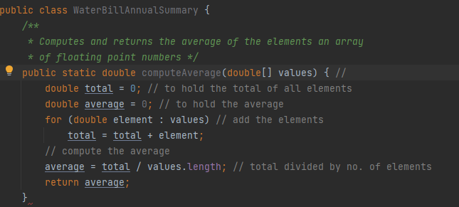 public class WaterBillAnnualSummary {
/**
* Computes and returns the average of the elements an array
* of floating point numbers */
public static double computeAverage(double[] values) { //
double total
0; // to hold the total of all elements
0; // to hold the average
double average
for (double element : values) // add the elements
total = total + element;
// compute the average
average = total / values.length; // total divided by no. of elements
return average;
}
