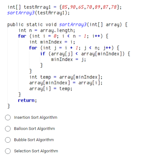 int[] testArray1 = {85,98,65,78,89,87,78};
sortArray3(testArray1);
public static void sortArray3(int[] array) {
int n = array. 1ength;
for (int i = 0; i< n - 1; i++) {
int minIndex = i;
for (int j = i + 1; j < n; j++) {
if (array[j] < array[minIndex]) {
minIndex = j;
}
int temp = array[minIndex];
array[minIndex] = array[i];
array[i] = temp;
return;
Insertion Sort Algorithm
Balloon Sort Algorithm
Bubble Sort Algorithm
Selection Sort Algorithm
