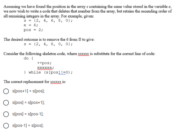 Assuming we have found the position in the array s containing the same value stored in the variable e,
we now wish to write a code that deletes that number from the array, but retains the ascending order of
all remaining integers in the array. For example, given:
s = (2, 4, 6, '8, 0};
e = 6;
pos = 2;
The desired outcome is to remove the 6 from 2 to give:
s = (2, 4, 8, 0, 0};
Consider the following skeleton code, where xx is substitute for the correct line of code:
do {
++pos;
XXXXXX;
} while (s[pos]!=0);
The correct replacement for xxxxx is:
sĺpos+1] = s[pos);
s[pos] = s[pos+1];
s[pos] = s[pos-1];
s[pos-1] = s[pos];
