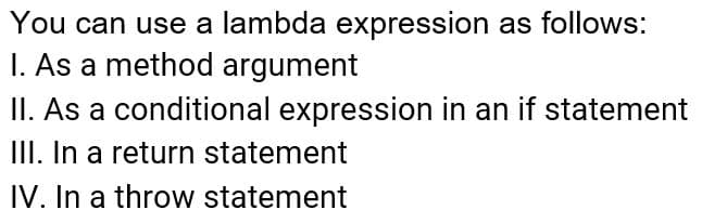 You can use a lambda expression as follows:
I. As a method argument
II. As a conditional expression in an if statement
III. In a return statement
IV. In a throw statement