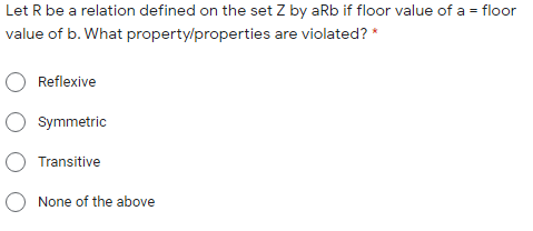 Let R be a relation defined on the set Z by aRb if floor value of a = floor
value of b. What property/properties are violated? *
Reflexive
O Symmetric
O Transitive
O None of the above
