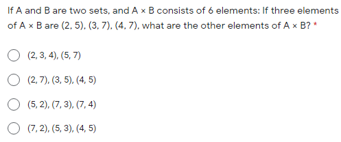 If A and B are two sets, and A x B consists of 6 elements: If three elements
of A x B are (2, 5), (3, 7). (4, 7), what are the other elements of A x B? *
O (2, 3, 4), (5, 7)
O (2, 7), (3, 5), (4, 5)
(5, 2), (7, 3), (7, 4)
O (7, 2), (5, 3), (4, 5)
