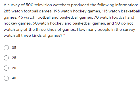 A survey of 500 television watchers produced the following information:
285 watch football games, 195 watch hockey games, 115 watch basketball
games, 45 watch football and basketball games, 70 watch football and
hockey games, 50watch hockey and basketball games, and 50 do not
watch any of the three kinds of games. How many people in the survey
watch all three kinds of games? *
35
25
20
40
