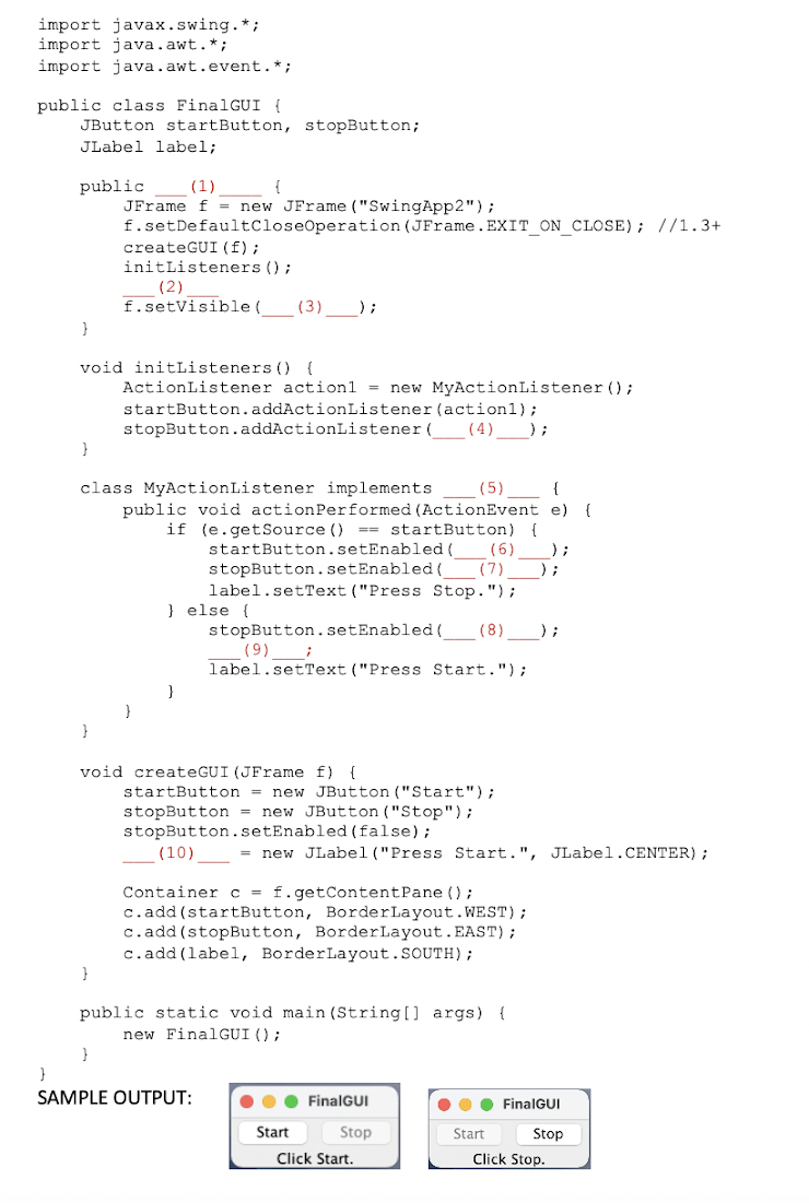 import javax.swing.*;
import java.awt. *;
import java.awt.event. *;
public class FinalGUI {
JButton startButton, stopButton;
JLabel label;
public
(1)
{
JFrame f= new JFrame ("SwingApp2");
f.setDefaultCloseOperation (JFrame.EXIT_ON_CLOSE); //1.3+
createGUI (f);
initListeners ();
(2)
f.setVisible ( (3)____);
}
void initListeners () {
ActionListener action1 = new MyActionListener();
startButton.addActionListener
stopButton.addActionListener(
(action1);
(4) );
}
(5)
{
class MyActionListener implements
public void action Performed (ActionEvent e) {
if (e.getSource () == startButton) {
startButton.setEnabled( (6)
stopButton.setEnabled( (7) );
label.setText ("Press Stop.");
} else {
stopButton.setEnabled( (8) );
(9) ;
label.setText ("Press Start.");
startButton = new JButton ("Start");
stopButton = new JButton ("Stop");
stopButton.setEnabled(false);
(10)
Container c = f.getContentPane ();
c.add(startButton, BorderLayout.WEST);
c.add(stopButton, BorderLayout. EAST);
c.add(label, BorderLayout.SOUTH);
}
public static void main(String[] args) {
new FinalGUI ();
}
}
SAMPLE OUTPUT:
FinalGUI
Start
Stop
void createGUI (JFrame f) {
= new JLabel("Press Start.", JLabel.CENTER);
Click Start.
●●● FinalGUI
Start
Stop
Click Stop.