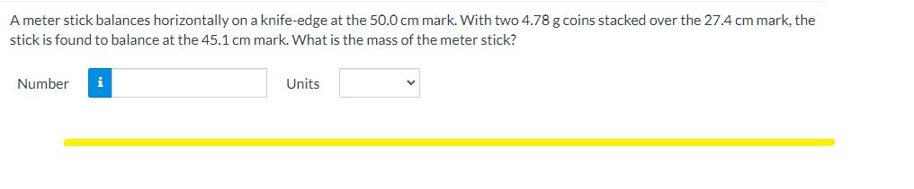 A meter stick balances horizontally on a knife-edge at the 50.0 cm mark. With two 4.78 g coins stacked over the 27.4 cm mark, the
stick is found to balance at the 45.1 cm mark. What is the mass of the meter stick?
Number
i
Units