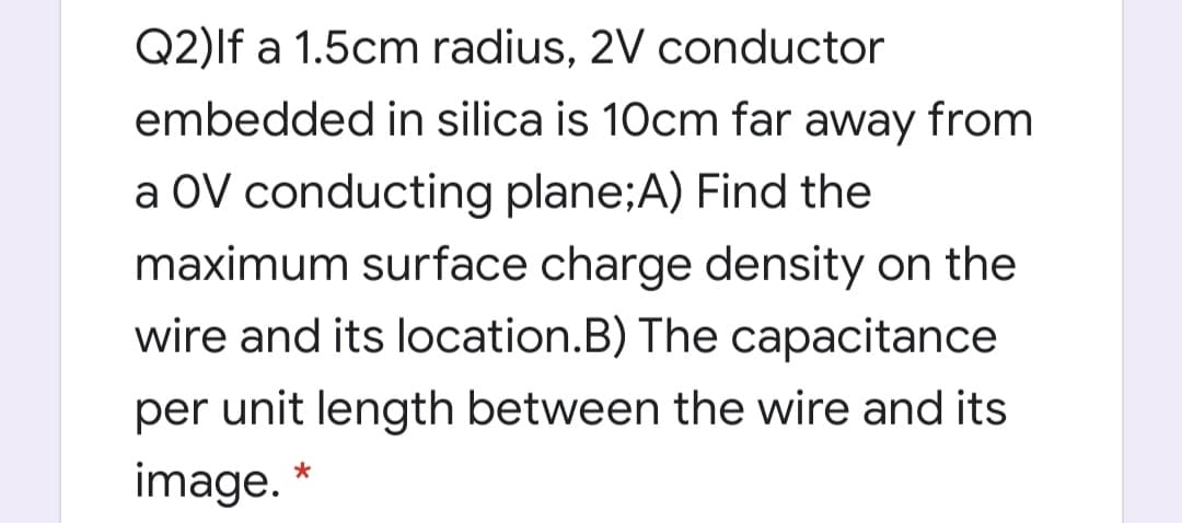 Q2)lf a 1.5cm radius, 2V conductor
embedded in silica is 10cm far away from
a OV conducting plane;A) Find the
maximum surface charge density on the
wire and its location.B) The capacitance
per unit length between the wire and its
image.
