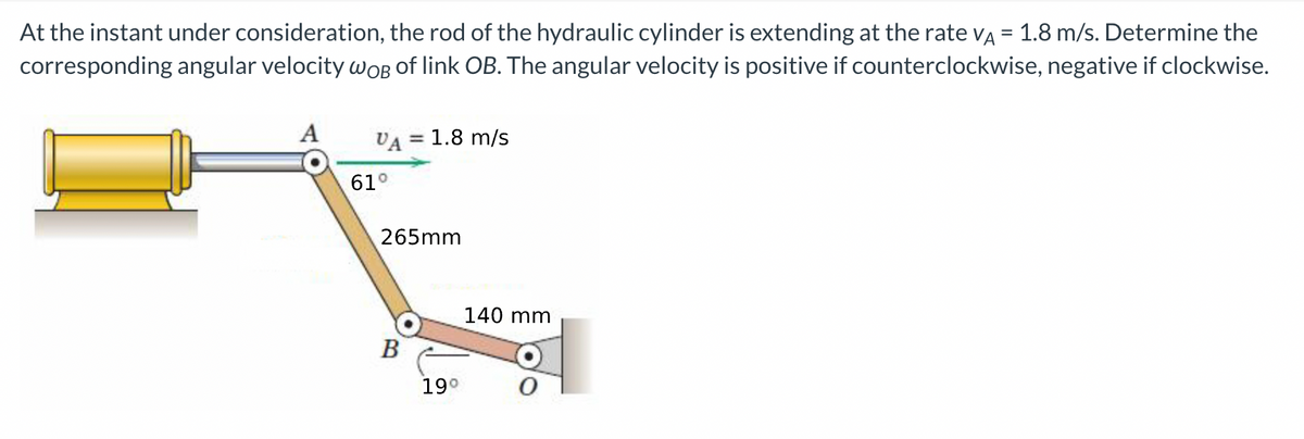 At the instant under consideration, the rod of the hydraulic cylinder is extending at the rate VA = 1.8 m/s. Determine the
corresponding angular velocity woB of link OB. The angular velocity is positive if counterclockwise, negative if clockwise.
A
VA = 1.8 m/s
265mm
B
61°
19⁰
140 mm