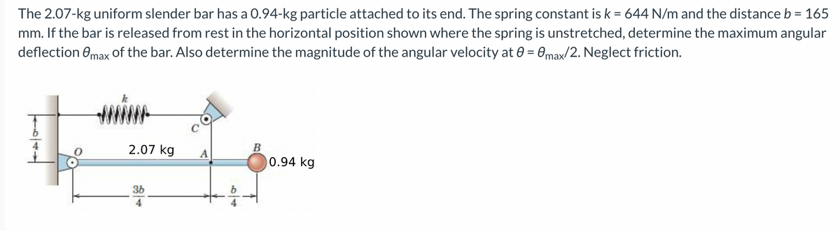 The 2.07-kg uniform slender bar has a 0.94-kg particle attached to its end. The spring constant is k = 644 N/m and the distance b = 165
mm. If the bar is released from rest in the horizontal position shown where the spring is unstretched, determine the maximum angular
deflection max of the bar. Also determine the magnitude of the angular velocity at 0 = 0max/2. Neglect friction.
2.07 kg
B
A
0.94 kg
36
4