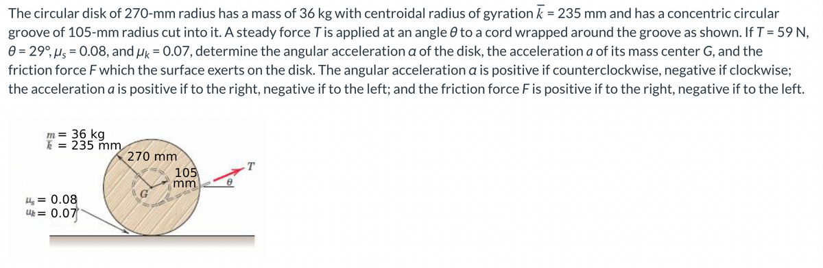 The circular disk of 270-mm radius has a mass of 36 kg with centroidal radius of gyration k = 235 mm and has a concentric circular
groove of 105-mm radius cut into it. A steady force T is applied at an angle to a cord wrapped around the groove as shown. If T = 59N,
0 = 29°, μs = 0.08, and μk = 0.07, determine the angular acceleration a of the disk, the acceleration a of its mass center G, and the
friction force F which the surface exerts on the disk. The angular acceleration a is positive if counterclockwise, negative if clockwise;
the acceleration a is positive if to the right, negative if to the left; and the friction force F is positive if to the right, negative if to the left.
m= 36 kg
k 235 mm
270 mm
T
G
Ug = 0.08
Uh = 0.07
105
mm.