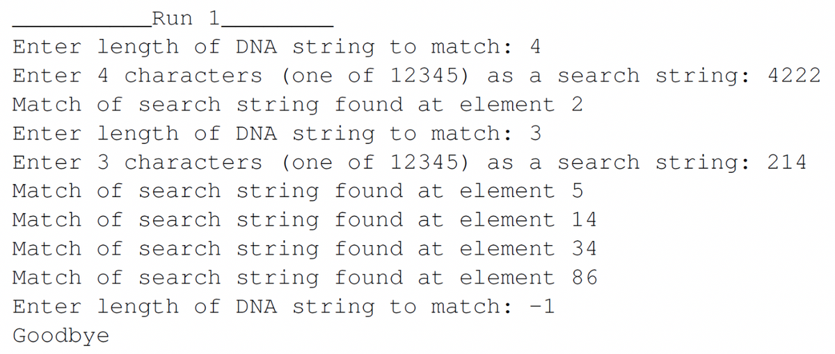 Run 1
Enter length of DNA string to match: 4
Enter 4 characters (one of 12345) as a search string: 4222
Match of search string found at element 2
Enter length of DNA string to match: 3
Enter 3 characters (one of 12345) as a search string: 214
Match of search string found at element 5
Match of search
string
element 14
found at
found at element 34
Match of search string
Match of search string found at element 86
Enter length of DNA string to match: -1
Goodbye