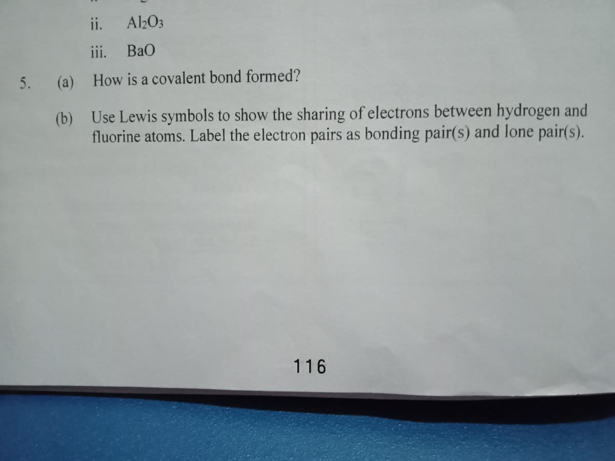 ii.
A2O3
iii.
BaO
5. (a) How is a covalent bond formed?
(b) Use Lewis symbols to show the sharing of electrons between hydrogen and
fluorine atoms. Label the electron pairs as bonding pair(s) and lone pair(s).
116
