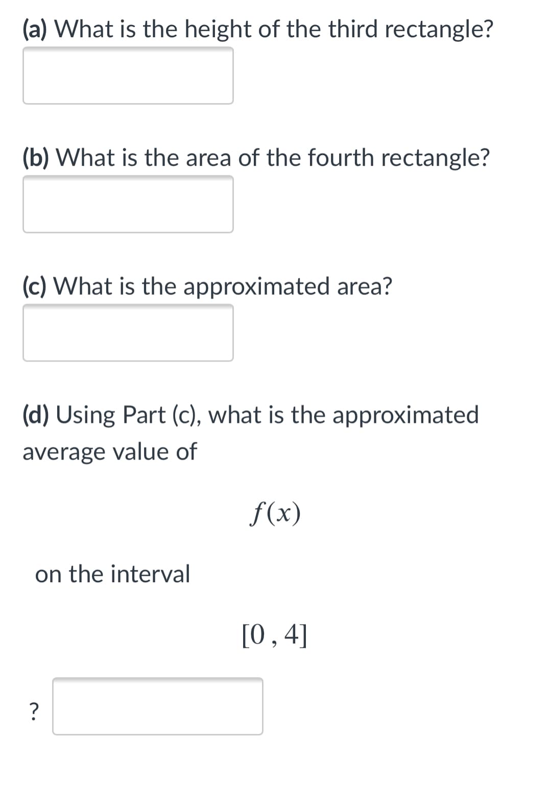 (a) What is the height of the third rectangle?
(b) What is the area of the fourth rectangle?
(c) What is the approximated area?
(d) Using Part (c), what is the approximated
average value of
f(x)
on the interval
[0,4]
?
