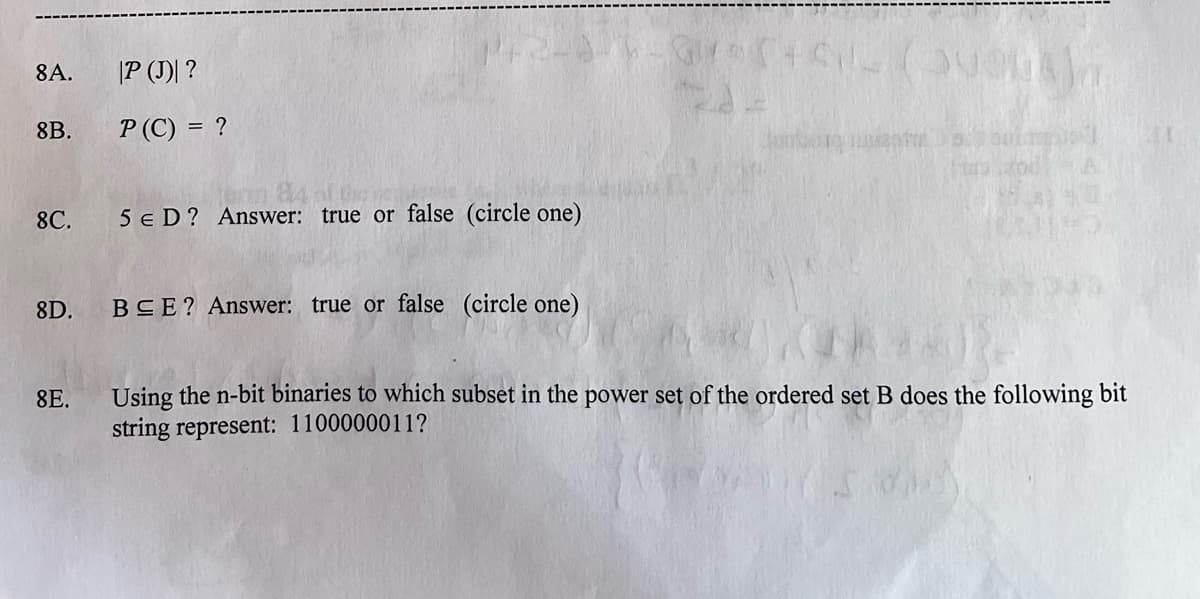 8A. |P (J)| ?
8B.
8C.
8D.
8E.
P (C) = ?
5 € D? Answer: true or false (circle one)
BEE? Answer: true or false (circle one)
*3*5+61 (avenaj
Using the n-bit binaries to which subset in the power set of the ordered set B does the following bit
string represent: 1100000011?