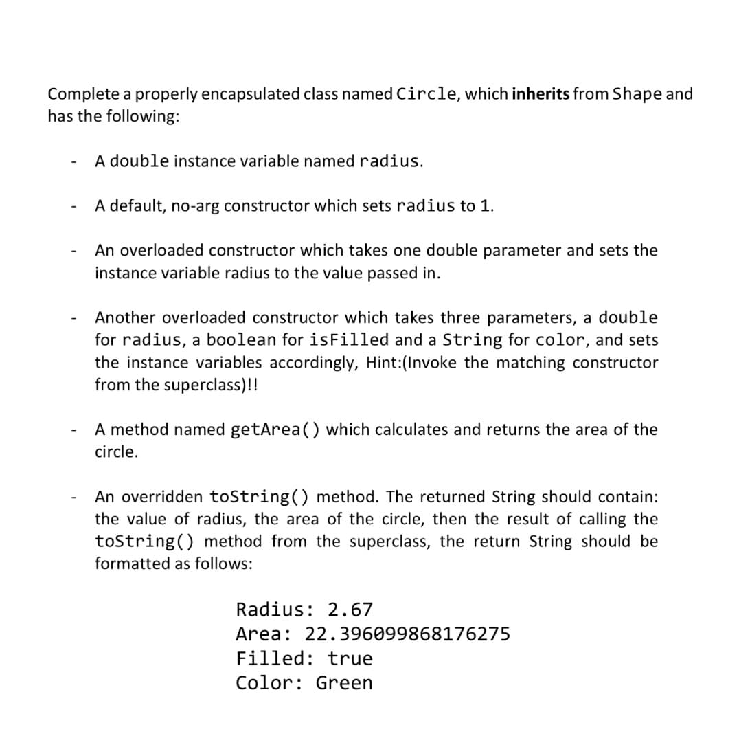 Complete a properly encapsulated class named Circle, which inherits from Shape and
has the following:
A double instance variable named radius.
A default, no-arg constructor which sets radius to 1.
An overloaded constructor which takes one double parameter and sets the
instance variable radius to the value passed in.
Another overloaded constructor which takes three parameters, a double
for radius, a boolean for isFilled and a String for color, and sets
the instance variables accordingly, Hint:(Invoke the matching constructor
from the superclass)!!
A method named getArea() which calculates and returns the area of the
circle.
An overridden toString() method. The returned String should contain:
the value of radius, the area of the circle, then the result of calling the
toString() method from the superclass, the return String should be
formatted as follows:
Radius: 2.67
Area: 22.396099868176275
Filled: true
Color: Green