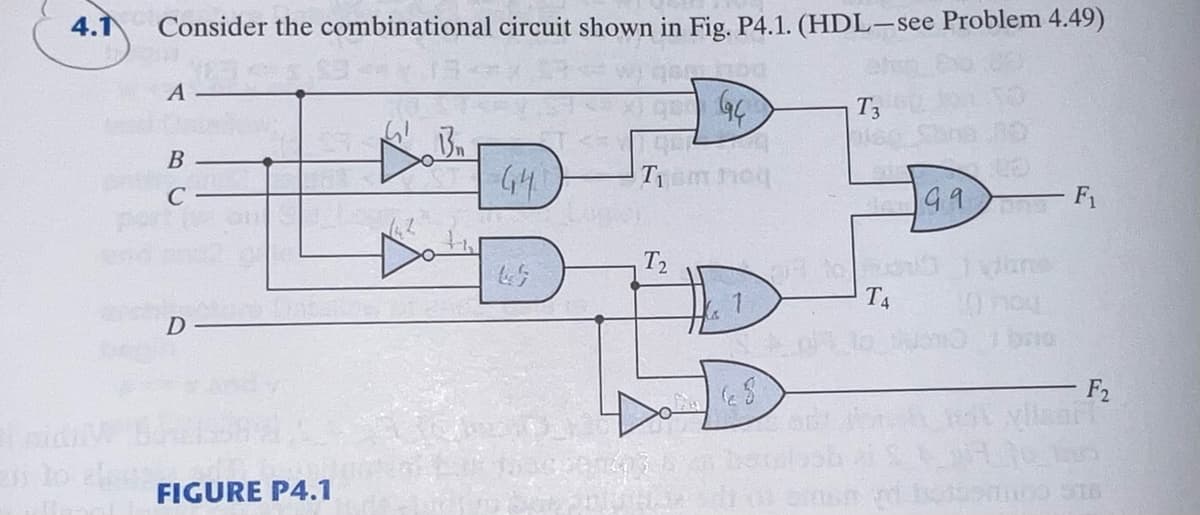 I
4.1
Consider the combinational circuit shown in Fig. P4.1. (HDL-see Problem 4.49)
A
B
C
D
FIGURE P4.1
Do B₂
GH
Sven4
GBG4
Tiam neg
T2
T3
T4
99
vino
10704
F₁
F2
vilsart
set os einen vi bomo st