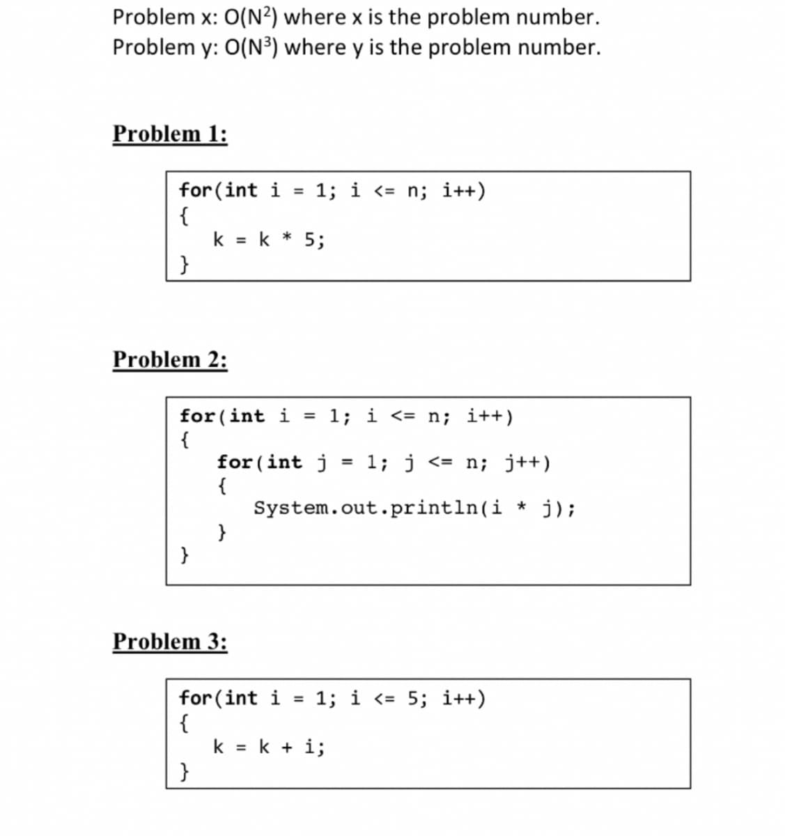 Problem x: 0(N²) where x is the problem number.
Problem y: O(N³) where y is the problem number.
Problem 1:
for (int i =
{
}
Problem 2:
}
k = k * 5;
for (int i = 1; i <= n; i++)
{
}
for(int j = 1; j <= n; j++)
{
System.out.println(i* j);
}
Problem 3:
1; i <= n; i++)
for (int i
{
=
1; i <= 5; i++)
k = k + i;