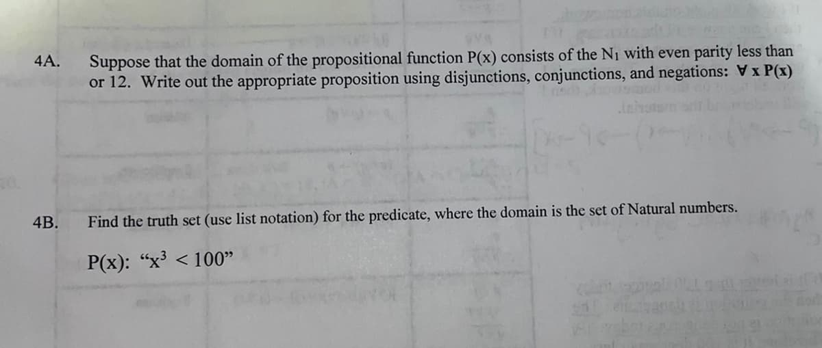 4A.
4B.
Suppose that the domain of the propositional function P(x) consists of the N₁ with even parity less than
or 12. Write out the appropriate proposition using disjunctions, conjunctions, and negations: Vx P(x)
dho
Find the truth set (use list notation) for the predicate, where the domain is the set of Natural numbers.
P(x): "x³ <100"
o
