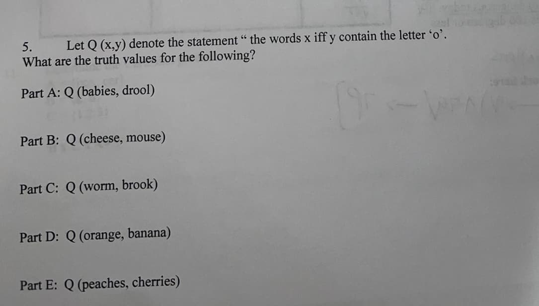 5.
Let Q (x,y) denote the statement " the words x iff y contain the letter 'o'.
What are the truth values for the following?
Part A: Q (babies, drool)
Part B: Q (cheese, mouse)
Part C: Q (worm, brook)
Part D: Q (orange, banana)
Part E: Q (peaches, cherries)