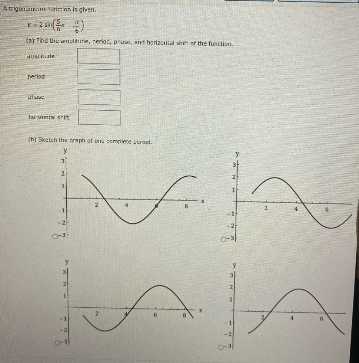 A trigonometric function is given.
y = 2 sin
(a) Find the amplitude, period, phase, and horizontal shift of the function.
amplitude
period
phase
horizontal shift
(b) Sketch the graph of one complete period.
y
y
3
2
8.
2.
-1
6.
-1F
-2
-2
O-3-
O-3
y
3
3
2
1.
1
2.
8.
-1
4
-1
-2
-2
O-3
O-3F
