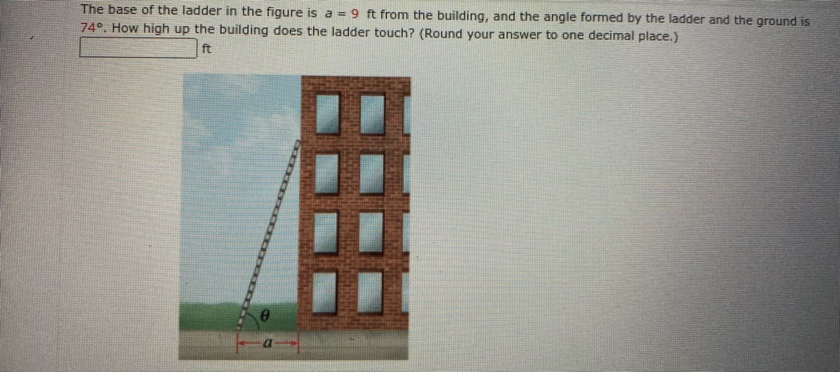 The base of the ladder in the figure is a = 9 ft from the building, and the angle formed by the ladder and the ground is
74°. How high up the building does the ladder touch? (Round your answer to one decimal place.)
ft
