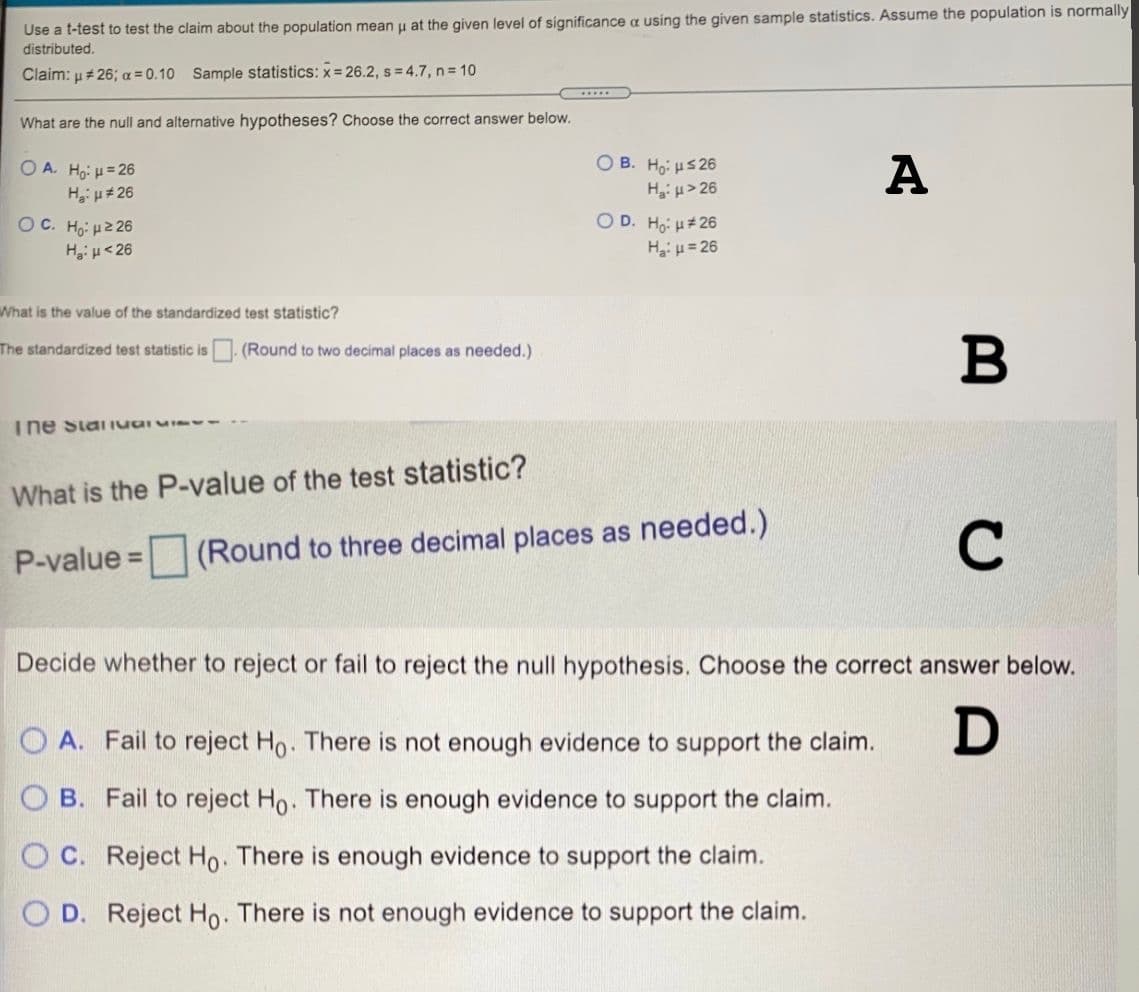 Use a t-test to test the claim about the population mean u at the given level of significance a using the given sample statistics. Assume the population is normally
distributed.
Claim: u#26; a =0.10 Sample statistics: x= 26.2, s = 4.7, n = 10
.....
What are the null and alternative hypotheses? Choose the correct answer below.
O B. Ho: HS26
Hi µ> 26
O D. Ho: H# 26
Hiu= 26
O A. Ho: H= 26
A
Hiu#26
OC. Ho: H2 26
Hgiu<26
What is the value of the standardized test statistic?
B
The standardized test statistic is (Round to two decimal places as needed.)
The Stai IuaIu
What is the P-value of the test statistic?
C
P-value = (Round to three decimal places as needed.)
Decide whether to reject or fail to reject the null hypothesis. Choose the correct answer below.
O A. Fail to reject Ho. There is not enough evidence to support the claim.
D
O B. Fail to reject Ho. There is enough evidence to support the claim.
O C. Reject Ho. There is enough evidence to support the claim.
O D. Reject Ho. There is not enough evidence to support the claim.
