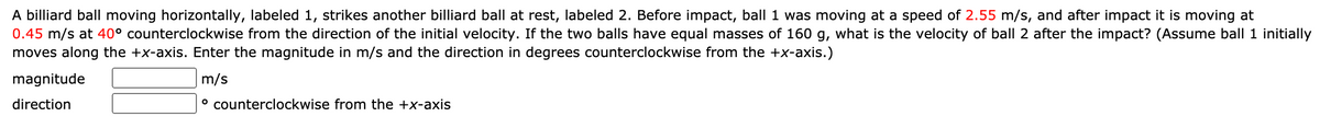 A billiard ball moving horizontally, labeled 1, strikes another billiard ball at rest, labeled 2. Before impact, ball 1 was moving at a speed of 2.55 m/s, and after impact it is moving at
0.45 m/s at 40° counterclockwise from the direction of the initial velocity. If the two balls have equal masses of 160 g, what is the velocity of ball 2 after the impact? (Assume ball 1 initially
moves along the +x-axis. Enter the magnitude in m/s and the direction in degrees counterclockwise from the +x-axis.)
magnitude
m/s
direction
° counterclockwise from the +x-axis
