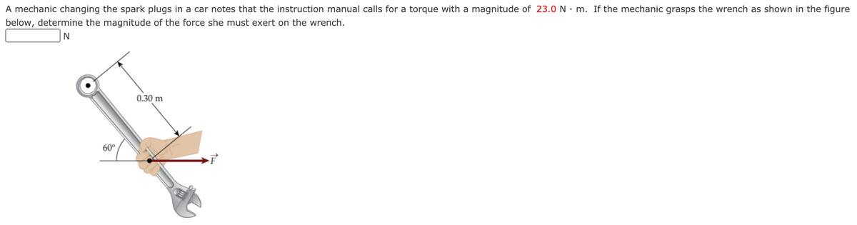 A mechanic changing the spark plugs in a car notes that the instruction manual calls for a torque with a magnitude of 23.0 N • m. If the mechanic grasps the wrench as shown in the figure
below, determine the magnitude of the force she must exert on the wrench.
N
0.30 m
60°
