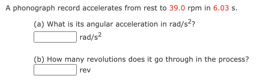 A phonograph record accelerates from rest to 39.0 rpm in 6.03 s.
(a) What is its angular acceleration in rad/s??
rad/s?
(b) How many revolutions does it go through in the process?
rev
