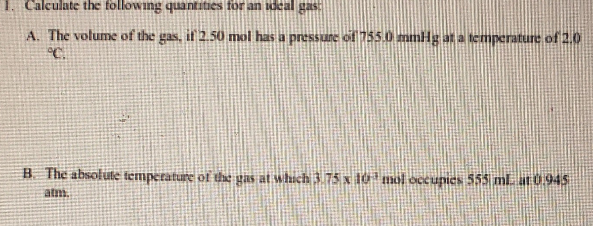 1. Calculate the following quantitics for an idcal gas:
A. The volume of the gas, if 2.50 mol has a pressure of 755.0 mmHg at a tempcrature of 2.0
B. The absolute temperature of the gas at which 3.75 x 10 mol occupies 555 mL at 0.945
atm.

