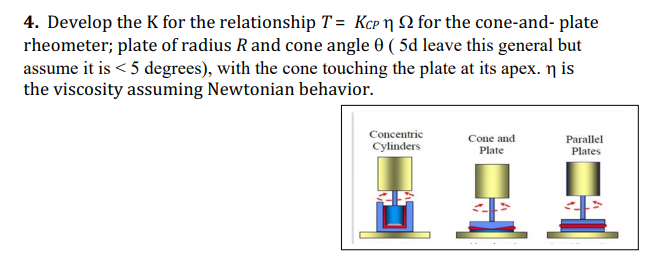 4. Develop the K for the relationship T = Kcp n SN for the cone-and- plate
rheometer; plate of radius Rand cone angle 0 ( 5d leave this general but
assume it is < 5 degrees), with the cone touching the plate at its apex. n is
the viscosity assuming Newtonian behavior.
Concentric
Cone and
Plate
Parallel
Cylinders
Plates
