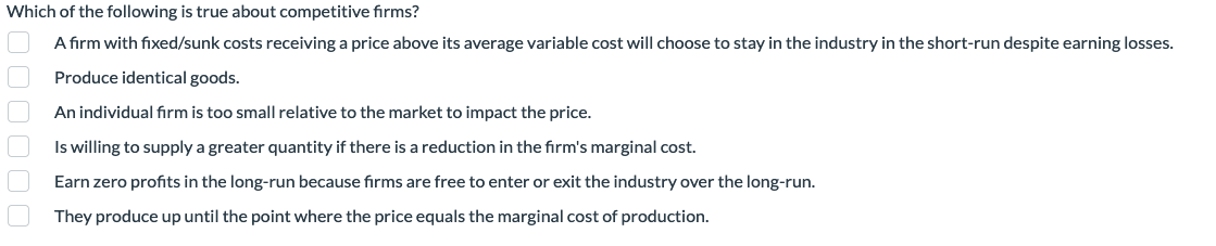 Which of the following is true about competitive firms?
A firm with fixed/sunk costs receiving a price above its average variable cost will choose to stay in the industry in the short-run despite earning losses.
Produce identical goods.
An individual firm is too small relative to the market to impact the price.
Is willing to supply a greater quantity if there is a reduction in the firm's marginal cost.
Earn zero profits in the long-run because firms are free to enter or exit the industry over the long-run.
They produce up until the point where the price equals the marginal cost of production.
