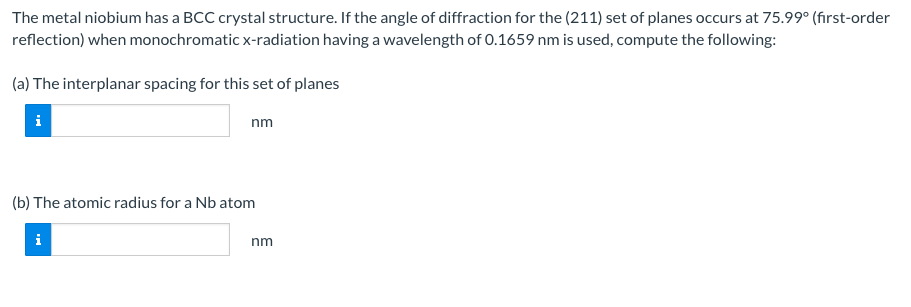 The metal niobium has a BCC crystal structure. If the angle of diffraction for the (211) set of planes occurs at 75.99° (first-order
reflection) when monochromatic x-radiation having a wavelength of 0.1659 nm is used, compute the following:
(a) The interplanar spacing for this set of planes
i
nm
(b) The atomic radius for a Nb atom
nm