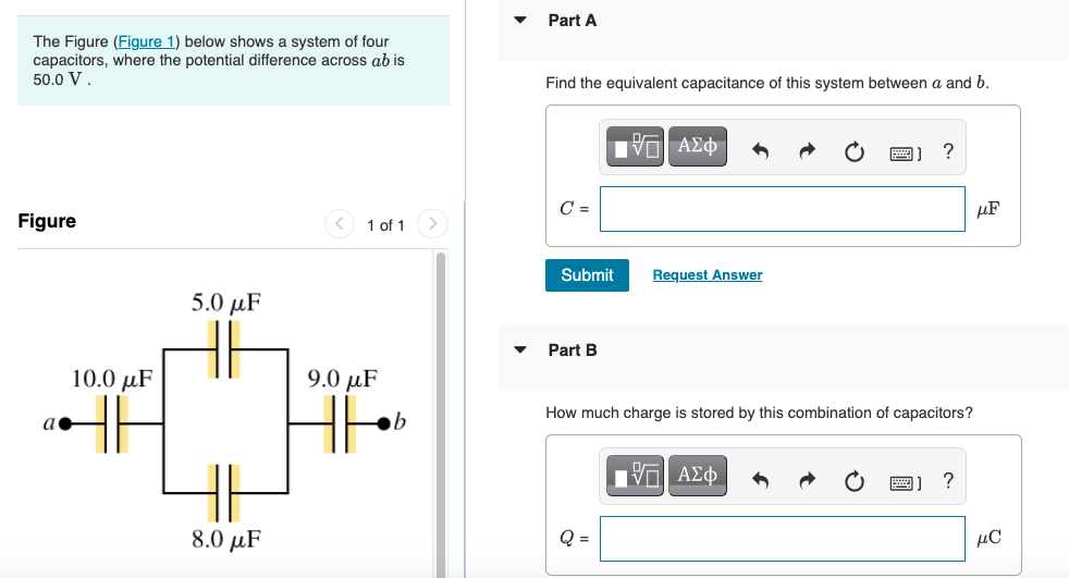 Part A
The Figure (Figure 1) below shows a system of four
capacitors, where the potential difference across ab is
50.0 V.
Find the equivalent capacitance of this system between a and b.
V ΑΣφ
?
C =
µF
Figure
< 1 of 1
Submit
Request Answer
5.0 μF
Part B
10.0 µF
9.0рaF
How much charge is stored by this combination of capacitors?
圖]?
8.0 µF
Q =
μα

