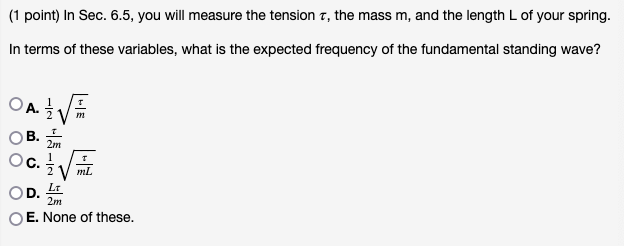 (1 point) In Sec. 6.5, you will measure the tension 7, the mass m, and the length L of your spring.
In terms of these variables, what is the expected frequency of the fundamental standing wave?
OA. √√
m
S
2m
1/2
OD.
mL
LT
2m
E. None of these.