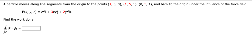 A particle moves along line segments from the origin to the points (1, 0, 0), (1, 5, 1), (0, 5, 1), and back to the origin under the influence of the force field
F(x, y, z) = z²1 + 3xyj + 2y²k.
Find the work done.
fo
F. dr =