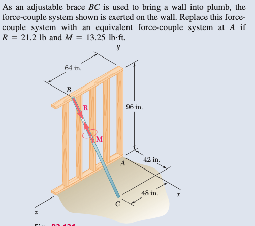 As an adjustable brace BC is used to bring a wall into plumb, the
force-couple system shown is exerted on the wall. Replace this force-
couple system with an equivalent force-couple system at A if
R = 21.2 lb and M = 13.25 lb.ft.
y
Z
i
64 in.
B
R
M
96 in.
42 in.
48 in.
X